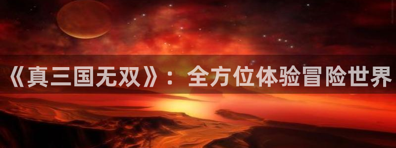 天美娱乐注册平台：《真三国无双》：全方位体验冒险世界