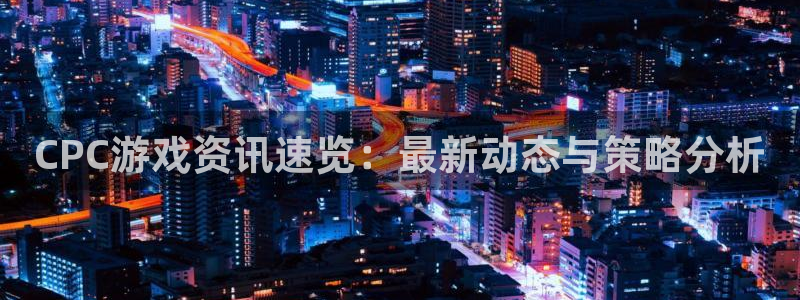 天美娱乐app：CPC游戏资讯速览：最新动态与策略分析