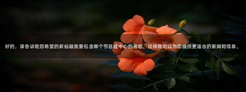 玩球球：好的，请告诉我您希望的新标题需要包含哪个节目或中心的名称。这样我可以为您提供更适合的新闻和信息。